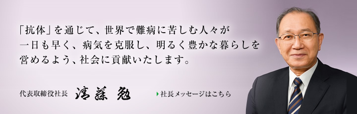 「抗体」を通じて、世界で難病に苦しむ人々が一日も早く、病気を克服し、明るく豊かな暮らしを営めるよう、社会に貢献いたします。 代表取締役社長 清藤 勉